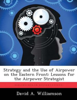 Strategy and the Use of Airpower on the Eastern Front: Lessons for the Airpower Strategist by David A. Williamson