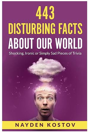 443 Disturbing Facts about Our World: Shocking, Ironic or Simply Sad Pieces of Trivia by Nayden Kostov