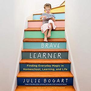 The Brave Learner: Finding Everyday Magic in Homeschool, Learning, and Life by Julie Bogart