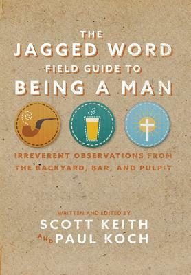 The Jagged Word Field Guide To Being A Man: Irreverent Observations from the Backyard, Bar and Pulpit by Scott Leonard Keith, Paul Koch