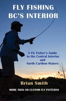 Fly Fishing Bc's Interior: A Fly Fisher's Guide to the Central Interior and North Cariboo Waters by Brian Smith