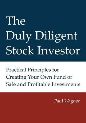 The Duly Diligent Stock Investor: Practical Principles for Creating Your Own Fund of Safe and Profitable Investments by Greg Wagner, Paul Wagner