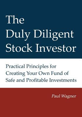 The Duly Diligent Stock Investor: Practical Principles for Creating Your Own Fund of Safe and Profitable Investments by Paul Wagner, Greg Wagner