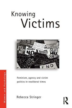 Knowing Victims: Feminism and Victim Politics in Neoliberal Times: Feminism, Agency and Victim Politics in Neoliberal Times by Rebecca Stringer