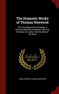 The Dramatic Works of Thomas Heywood: The Faire Maid of the Exchange. a Woman Killed with Kindnesse. the Four Prentises of London. the Fair Maid of th by John Pearson, Thomas Heywood