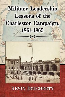 Military Leadership Lessons of the Charleston Campaign, 1861-1865 by Kevin Dougherty