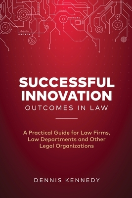 Successful Innovation Outcomes in Law: A Practical Guide for Law Firms, Law Departments and Other Legal Organizations by Dennis Kennedy