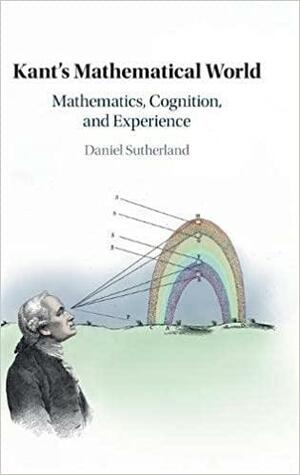 Kant's Mathematical World: Mathematics, Cognition, and Experience by Daniel Sutherland