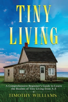 Tiny Living: A Comprehensive Beginner's Guide to Learn the Realms of Tiny Living from A-Z by Timothy Williams