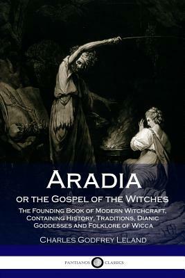 Aradia or the Gospel of the Witches: The Founding Book of Modern Witchcraft, Containing History, Traditions, Dianic Goddesses and Folklore of Wicca by Charles Godfrey Leland