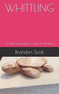 Whittling: The Ultimate Beginner's Guide To Whittling by Brandon Scott