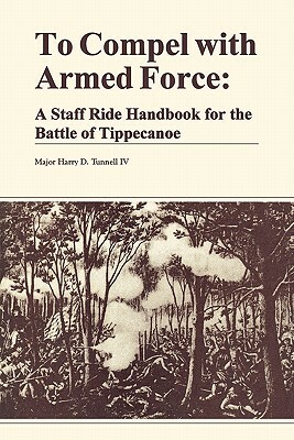To Compel with Armed Force: A Staff Ride Handbook for the Battle of Tippencanoe by Harry D. Tunnell, Combat Studies Institute, U. S. Department of the Army