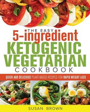 The Easy 5-Ingredient Ketogenic Vegetarian Cookbook: Quick and Delicious Plant-Based Recipes for Rapid Weight Loss by Susan Brown