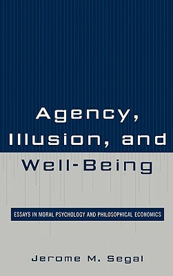 Agency, Illusion, and Well-Being: Essays in Moral Psychology and Philosophical Economics by Jerome M. Segal