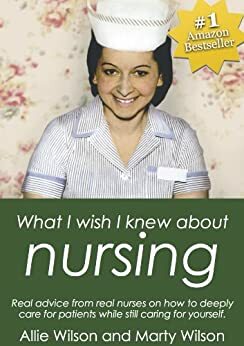 What I Wish I Knew about Nursing: Real Advice from Real Nurses on How To Deeply Care for Patients While Still Caring For Yourself by Allie Wilson, Marty Wilson