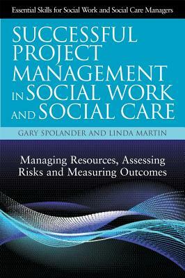 Successful Project Management in Social Work and Social Care: Managing Resources, Assessing Risks and Measuring Outcomes by Gary Spolander, Linda Martin