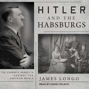 Hitler and the Habsburgs: The Fuhrer's Vendetta Against the Austrian Royals by James Longo