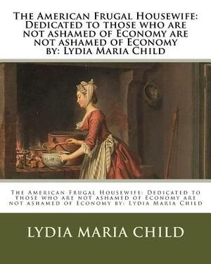 The American Frugal Housewife: Dedicated to those who are not ashamed of Economy are not ashamed of Economy by: Lydia Maria Child by Lydia Maria Child