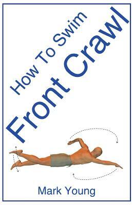 How to Swim Front Crawl: A Step-By-Step Guide for Beginners Learning Front Crawl Technique by Mark Young