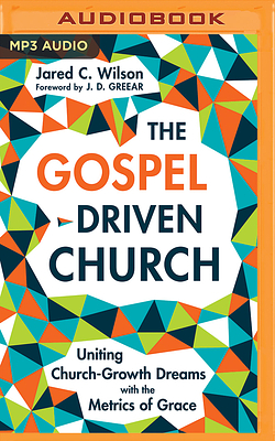 The Gospel-Driven Church: Uniting Church Growth Dreams with the Metrics of Grace by Jared C. Wilson