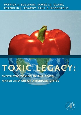 Toxic Legacy: Synthetic Toxins in the Food, Water and Air of American Cities by Patrick Sullivan, Franklin J. Agardy, James J. J. Clark