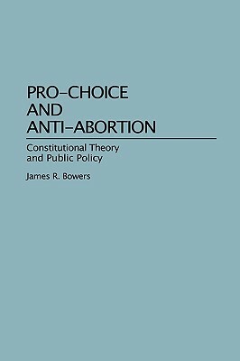 Pro-Choice and Anti-Abortion: Constitutional Theory and Public Policy by James R. Bowers
