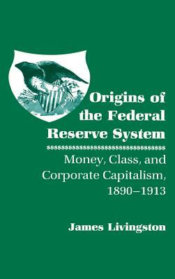 Origins of the Federal Reserve System: Money, Class, and Corporate Capitalism, 1890 1913 by James Livingston