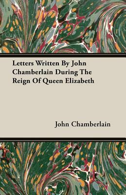 Letters Written by John Chamberlain During the Reign of Queen Elizabeth by John Chamberlain