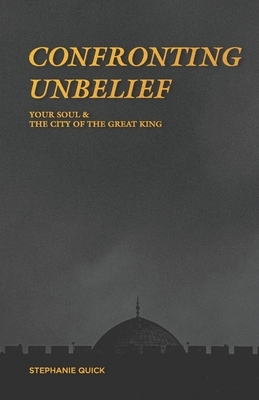 Confronting Unbelief: Your Soul and the City of the Great King by Stephanie Quick