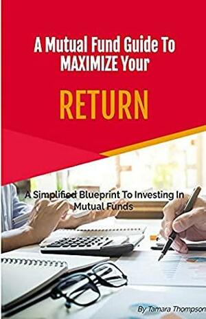 A Mutual Fund Guide To Maximize Your RETURN: A Simplified Blueprint To Investing In Mutual Funds by Tamara Thompson