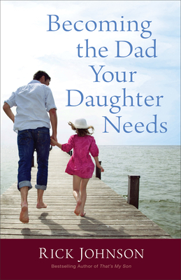 Becoming the Dad Your Daughter Needs by Rick Johnson