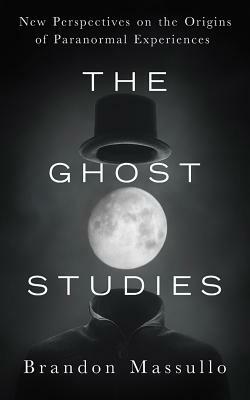 The Ghost Studies: New Perspectives on the Origins of Paranormal Experiences by Brandon Massullo