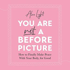 You Are Not a Before Picture: How to Finally Make Peace with Your Body, for Good by Alex Light