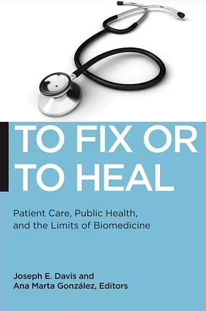 To Fix or To Heal: Patient Care, Public Health, and the Limits of Biomedicine by Joseph E. Davis, Ana Marta González