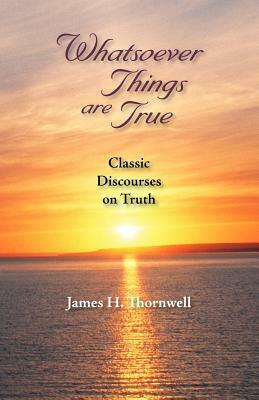 Whatsoever Things Are True: Classic Discourses on Truth by James Henley Thornwell