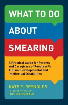 What to Do about Smearing: A Practical Guide for Parents and Caregivers of People with Autism, Developmental and Intellectual Disabilities by Kate E. Reynolds