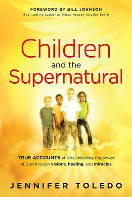 Children and the Supernatural: True Accounts of Kids Unlocking the Power of God Through Visions, Healing, and Miracles by Jennifer Toledo