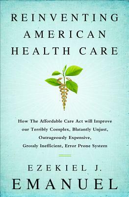 Reinventing American Health Care: How the Affordable Care Act Will Improve Our Terribly Complex, Blatantly Unjust, Outrageously Expensive, Grossly Ine by Ezekiel J. Emanuel