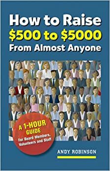 How to Raise $500 to $5,000 from Almost Anyone: A 1-Hour Guide for Board Members, Volunteers, and Staff by Andy Robinson
