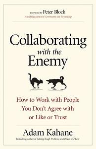 Collaborating with the Enemy: How to Work with People You Don't Agree with or Like or Trust by Adam Kahane