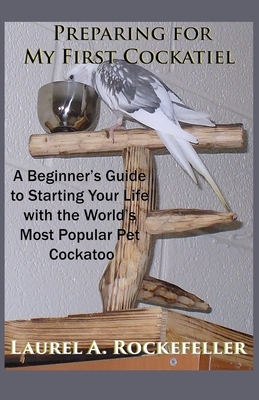 Preparing For My First Cockatiel: A Beginner's Guide to Starting Your Life with the World's Most Popular Pet Cockatoo by Laurel A. Rockefeller