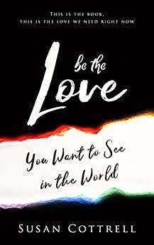 Be The Love: You Want to See In the World by Susan Cottrell