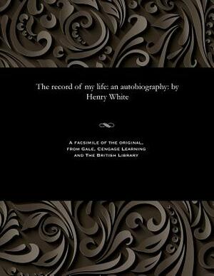 The Record of My Life: An Autobiography: By Henry White by Henry White