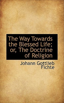 The Way Towards the Blessed Life; Or, the Doctrine of Religion by Johann Gottlieb Fichte