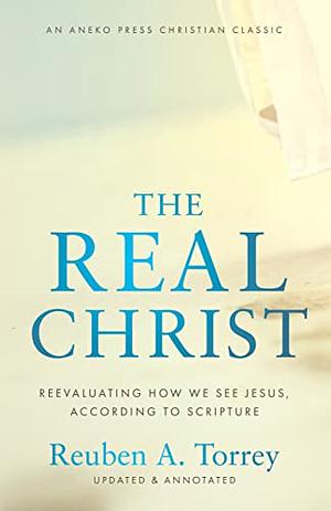 The Real Christ: Reevaluating How We See Jesus, According to Scripture [Updated and Annotated] by Reuben A. Torrey