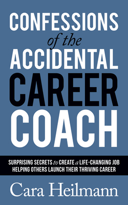 Confessions of the Accidental Career Coach: Surprising Secrets to Create a Life-Changing Job Helping Others Launch Their Thriving Career by Cara Heilmann