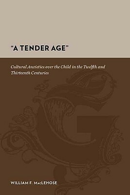 A Tender Age Cultural Anxieties Over The Child In The Twelfth And Thirteenth Centuries by William F. MacLehose, Raymond Tallis