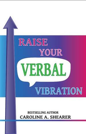 Raise Your Verbal Vibration: Create the Life You Want with Law of Attraction Language by Caroline A. Shearer