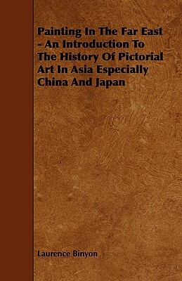 Painting in the Far East - An Introduction to the History of Pictorial Art in Asia Especially China and Japan by Laurence Binyon