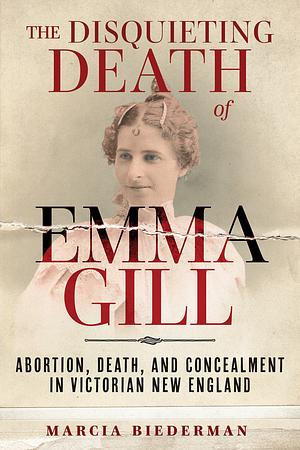 The Disquieting Death of Emma Gill: Abortion, Death, and Concealment in Victorian New England by Marcia Biederman